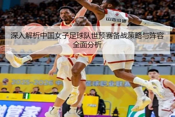 深入解析中国女子足球队世预赛备战策略与阵容全面分析